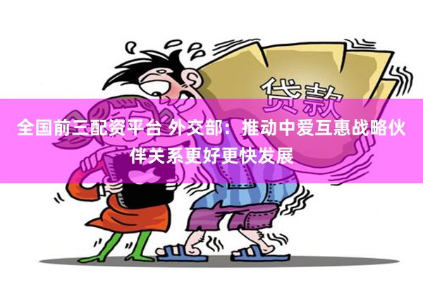 全国前三配资平台 外交部：推动中爱互惠战略伙伴关系更好更快发展