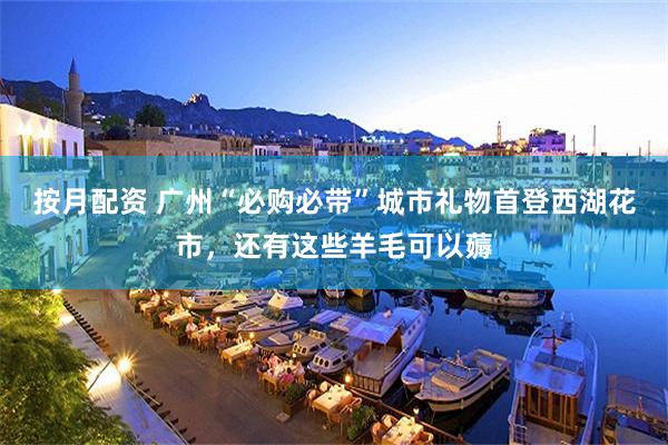 按月配资 广州“必购必带”城市礼物首登西湖花市，还有这些羊毛可以薅