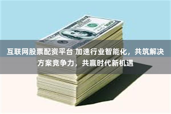 互联网股票配资平台 加速行业智能化，共筑解决方案竞争力，共赢时代新机遇