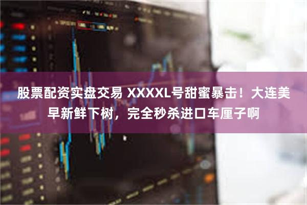 股票配资实盘交易 XXXXL号甜蜜暴击！大连美早新鲜下树，完全秒杀进口车厘子啊