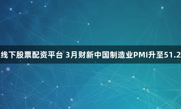 线下股票配资平台 3月财新中国制造业PMI升至51.2