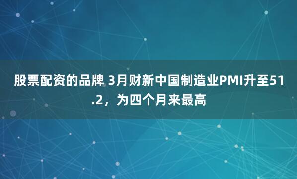 股票配资的品牌 3月财新中国制造业PMI升至51.2，为四个月来最高