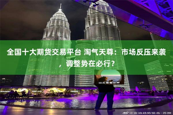 全国十大期货交易平台 淘气天尊：市场反压来袭，调整势在必行？