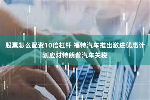 股票怎么配资10倍杠杆 福特汽车推出激进优惠计划应对特朗普汽车关税