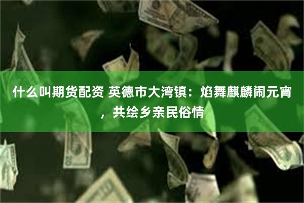 什么叫期货配资 英德市大湾镇：焰舞麒麟闹元宵，共绘乡亲民俗情