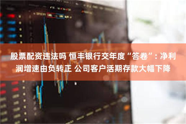 股票配资违法吗 恒丰银行交年度“答卷”: 净利润增速由负转正 公司客户活期存款大幅下降