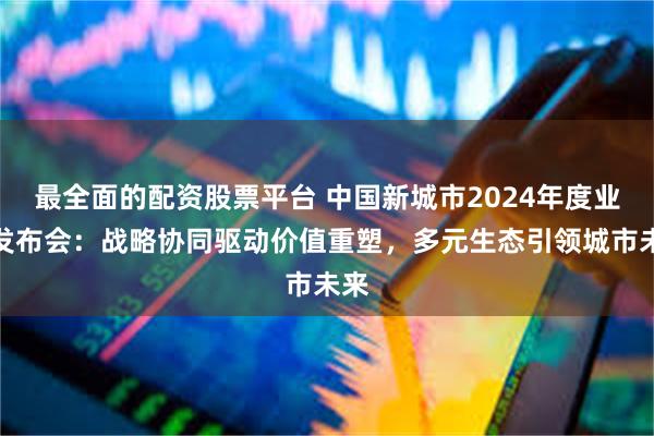 最全面的配资股票平台 中国新城市2024年度业绩发布会：战略协同驱动价值重塑，多元生态引领城市未来