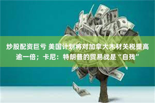 炒股配资巨亏 美国计划将对加拿大木材关税提高逾一倍；卡尼：特朗普的贸易战是“自残”