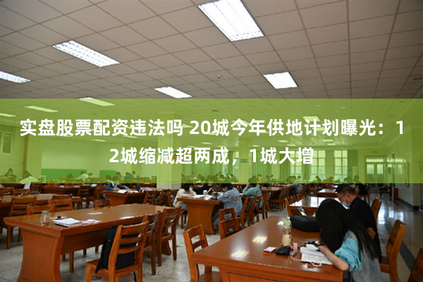 实盘股票配资违法吗 20城今年供地计划曝光：12城缩减超两成，1城大增