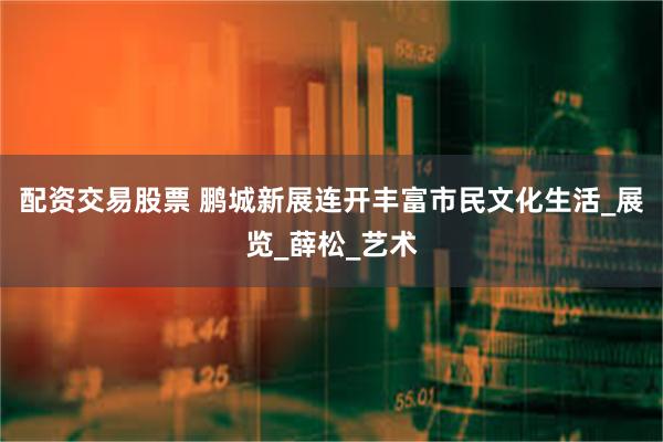 配资交易股票 鹏城新展连开丰富市民文化生活_展览_薛松_艺术