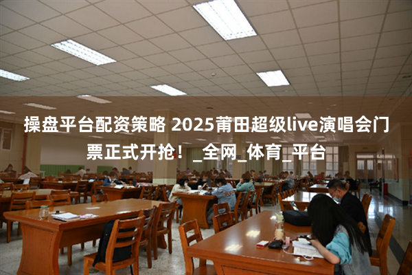 操盘平台配资策略 2025莆田超级live演唱会门票正式开抢！_全网_体育_平台