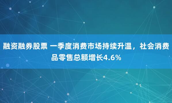 融资融券股票 一季度消费市场持续升温，社会消费品零售总额增长4.6%