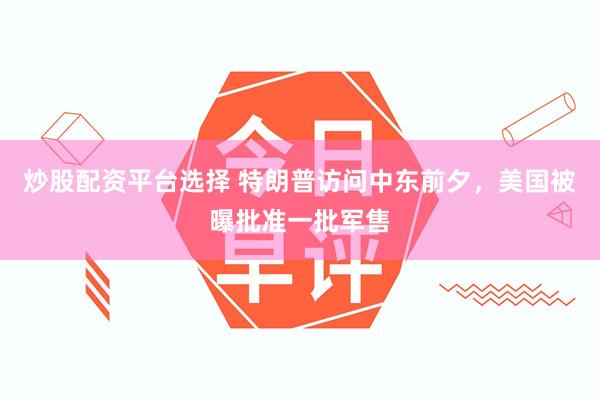 炒股配资平台选择 特朗普访问中东前夕，美国被曝批准一批军售