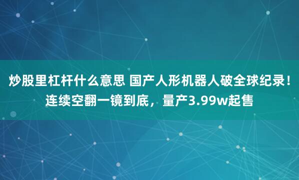 炒股里杠杆什么意思 国产人形机器人破全球纪录！连续空翻一镜到底，量产3.99w起售