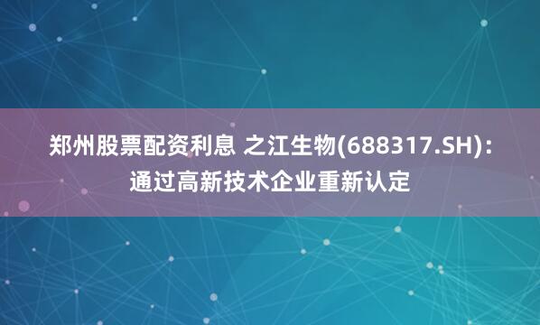郑州股票配资利息 之江生物(688317.SH)：通过高新技术企业重新认定