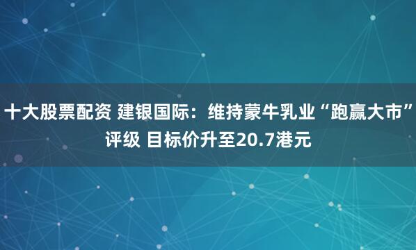 十大股票配资 建银国际：维持蒙牛乳业“跑赢大市”评级 目标价升至20.7港元