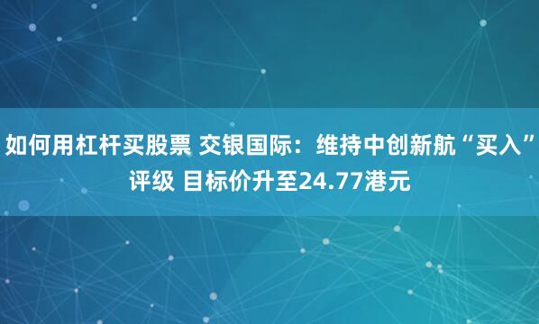 如何用杠杆买股票 交银国际：维持中创新航“买入”评级 目标价升至24.77港元