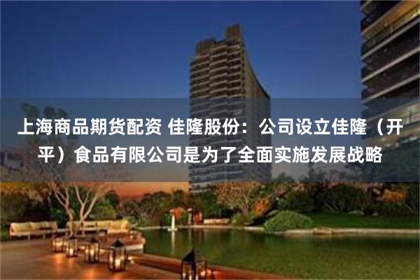 上海商品期货配资 佳隆股份：公司设立佳隆（开平）食品有限公司是为了全面实施发展战略