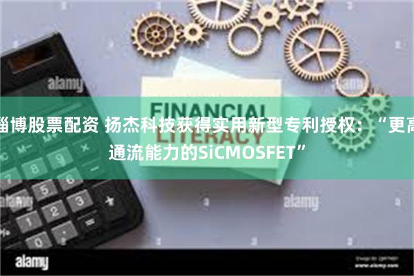 淄博股票配资 扬杰科技获得实用新型专利授权：“更高通流能力的SiCMOSFET”