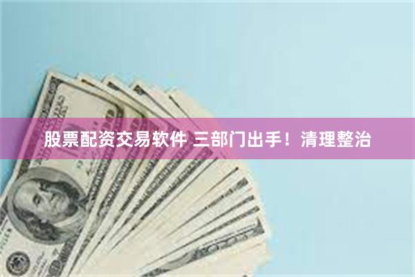 股票配资交易软件 三部门出手！清理整治