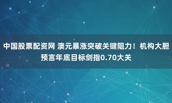 中国股票配资网 澳元暴涨突破关键阻力！机构大胆预言年底目标剑指0.70大关