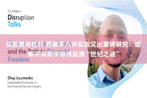买股票用杠杆 西藏羊八井实验又出重磅研究：或解开高能宇宙线起源“世纪之谜”