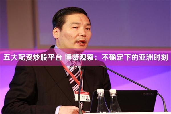 五大配资炒股平台 博鳌观察：不确定下的亚洲时刻