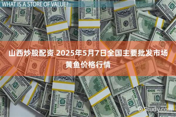 山西炒股配资 2025年5月7日全国主要批发市场黄鱼价格行情