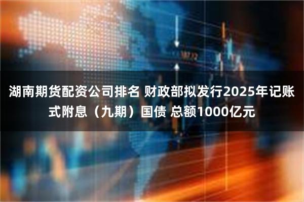 湖南期货配资公司排名 财政部拟发行2025年记账式附息（九期）国债 总额1000亿元