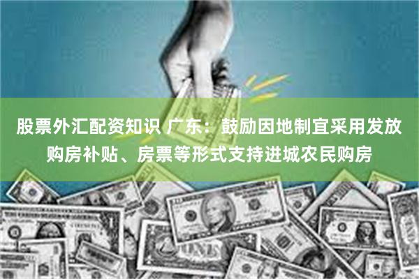 股票外汇配资知识 广东：鼓励因地制宜采用发放购房补贴、房票等形式支持进城农民购房