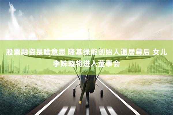 股票融资是啥意思 隆基绿能创始人退居幕后 女儿李姝璇将进入董事会