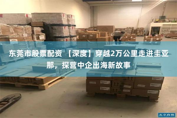 东莞市股票配资 【深度】穿越2万公里走进圭亚那，探营中企出海新故事