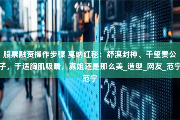 股票融资操作步骤 戛纳红毯：舒淇封神、千玺贵公子，于适胸肌吸睛，寡姐还是那么美_造型_网友_范宁