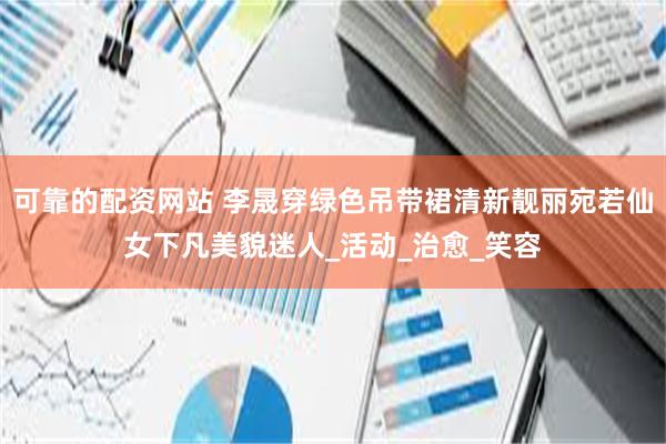 可靠的配资网站 李晟穿绿色吊带裙清新靓丽宛若仙女下凡美貌迷人_活动_治愈_笑容