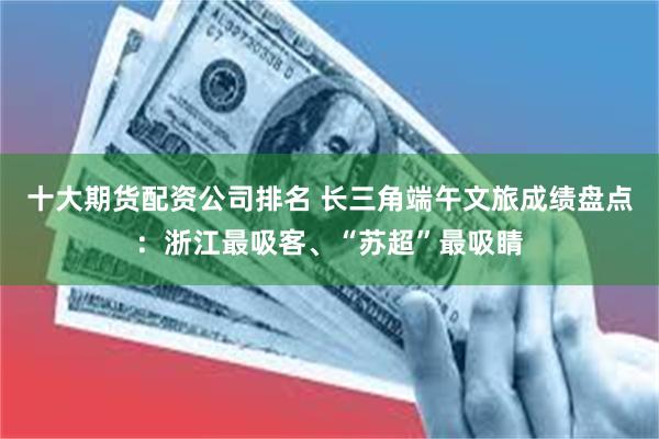 十大期货配资公司排名 长三角端午文旅成绩盘点：浙江最吸客、“苏超”最吸睛