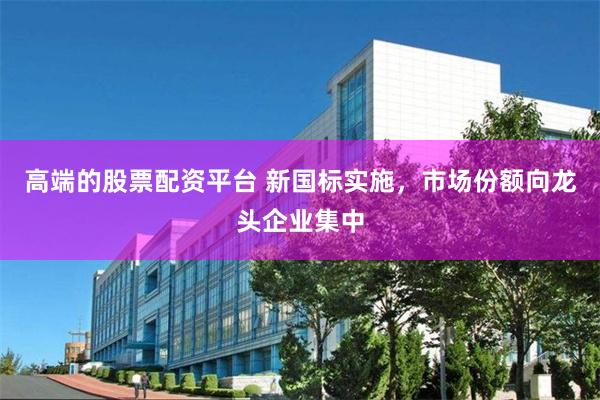 高端的股票配资平台 新国标实施，市场份额向龙头企业集中