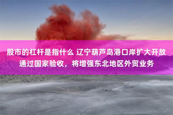 股市的杠杆是指什么 辽宁葫芦岛港口岸扩大开放通过国家验收，将增强东北地区外贸业务