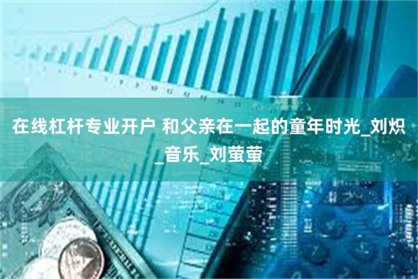 在线杠杆专业开户 和父亲在一起的童年时光_刘炽_音乐_刘萤萤