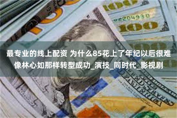 最专业的线上配资 为什么85花上了年纪以后很难像林心如那样转型成功_演技_同时代_影视剧