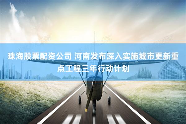 珠海股票配资公司 河南发布深入实施城市更新重点工程三年行动计划