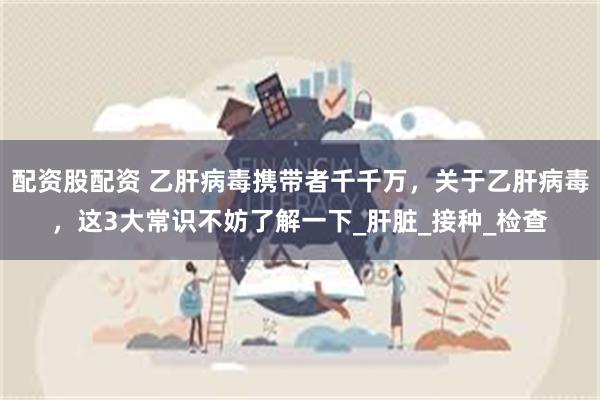 配资股配资 乙肝病毒携带者千千万，关于乙肝病毒，这3大常识不妨了解一下_肝脏_接种_检查