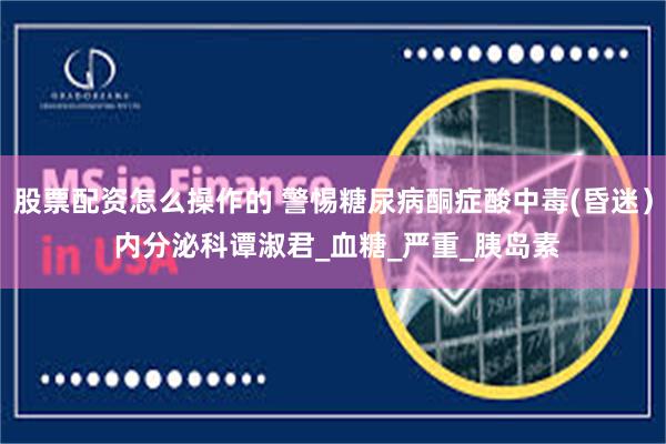 股票配资怎么操作的 警惕糖尿病酮症酸中毒(昏迷） 内分泌科谭淑君_血糖_严重_胰岛素