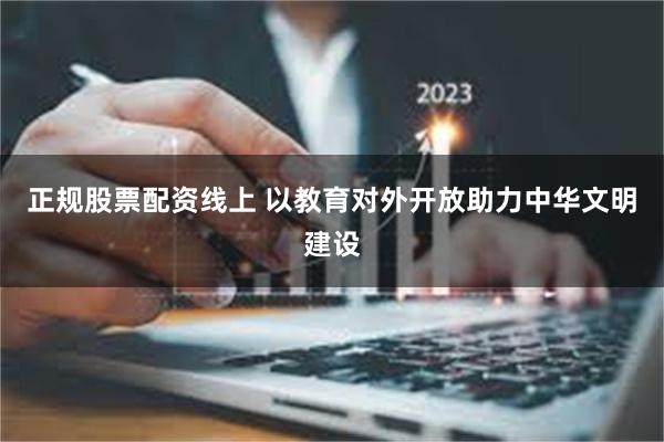 正规股票配资线上 以教育对外开放助力中华文明建设