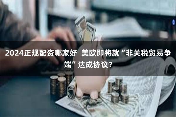 2024正规配资哪家好  美欧即将就“非关税贸易争端”达成协议？