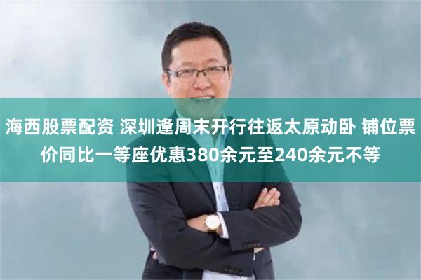 海西股票配资 深圳逢周末开行往返太原动卧 铺位票价同比一等座优惠380余元至240余元不等