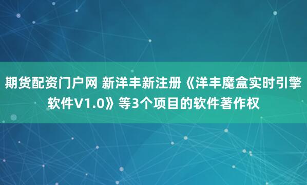期货配资门户网 新洋丰新注册《洋丰魔盒实时引擎软件V1.0》等3个项目的软件著作权