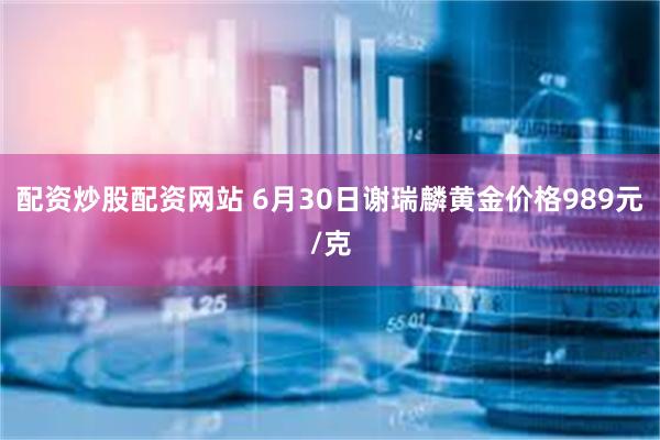 配资炒股配资网站 6月30日谢瑞麟黄金价格989元/克