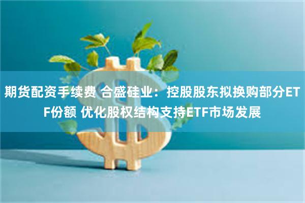 期货配资手续费 合盛硅业：控股股东拟换购部分ETF份额 优化股权结构支持ETF市场发展